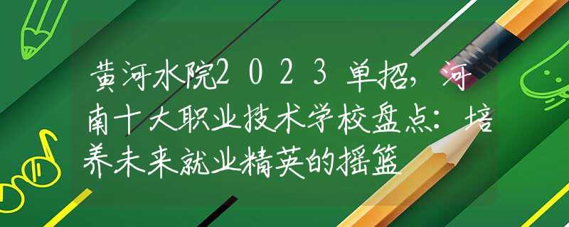 黃河水院2023單招，河南十大職業(yè)技術(shù)學(xué)校盤點(diǎn)：培養(yǎng)未來就業(yè)精英的搖籃