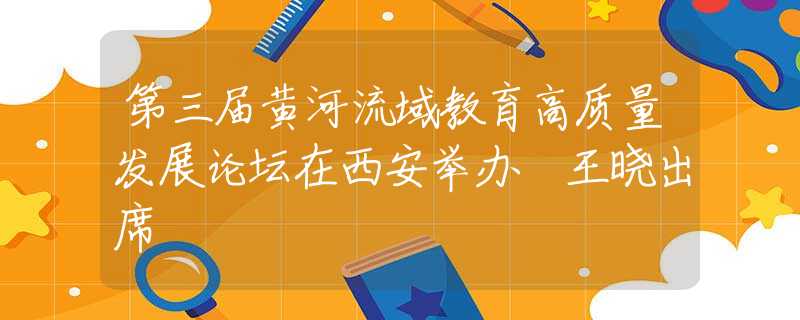 第三屆黃河流域教育高質(zhì)量發(fā)展論壇在西安舉辦 王曉出席