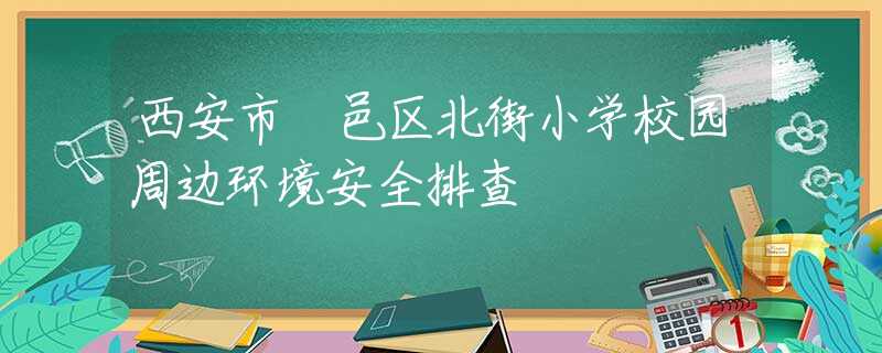 西安市鄠邑區(qū)北街小學(xué)校園周邊環(huán)境安全排查