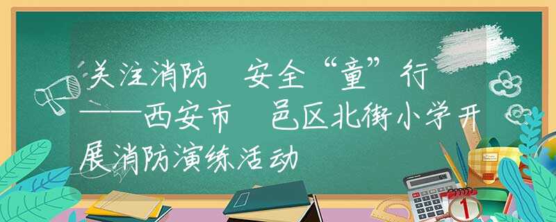 關注消防 安全“童”行 ——西安市鄠邑區(qū)北街小學開展消防演練活動