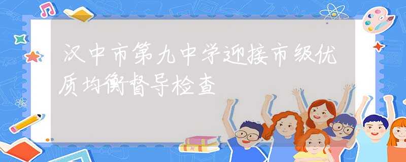 漢中市第九中學迎接市級優(yōu)質均衡督導檢查
