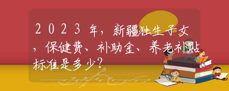 2023年，新疆獨(dú)生子女，保健費(fèi)、補(bǔ)助金、養(yǎng)老補(bǔ)貼標(biāo)準(zhǔn)是多少？