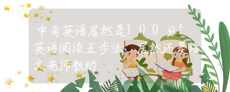 中考英語(yǔ)居然是100分！英語(yǔ)閱讀五步法，居然還是語(yǔ)文老師教的