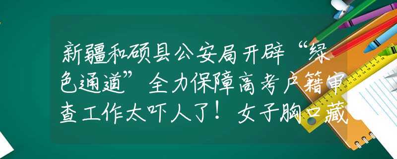 新疆和碩縣公安局開辟“綠色通道”全力保障高考戶籍審查工作太嚇人了！女子胸口藏5條蛇被海關(guān)攔下，經(jīng)確認(rèn)全部是玉米錦蛇