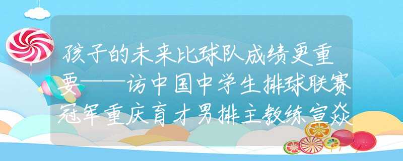 孩子的未來比球隊(duì)成績更重要——訪中國中學(xué)生排球聯(lián)賽冠軍重慶育才男排主教練宣焱淚目！她的照片被公布出來的時(shí)候，就意味著她直系親屬都沒有了