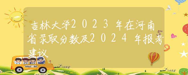 吉林大學(xué)2023年在河南省錄取分?jǐn)?shù)及2024年報(bào)考建議