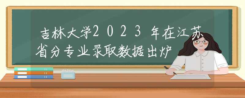 吉林大學(xué)2023年在江蘇省分專業(yè)錄取數(shù)據(jù)出爐