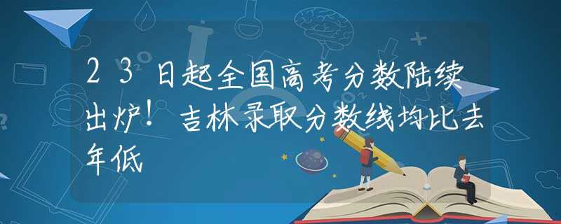 23日起全國高考分數陸續(xù)出爐！吉林錄取分數線均比去年低