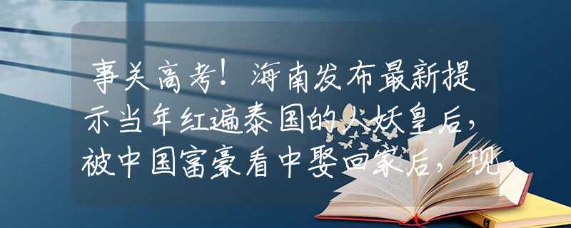 事關(guān)高考！海南發(fā)布最新提示當(dāng)年紅遍泰國的人妖皇后，被中國富豪看中娶回家后，現(xiàn)過得怎樣？