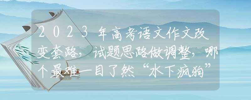 2023年高考語(yǔ)文作文改變套路，試題思路做調(diào)整，哪個(gè)最難一目了然“水下瘋狗”已入侵黃河？性格暴戾帶獠牙，在野外也能活到70歲？