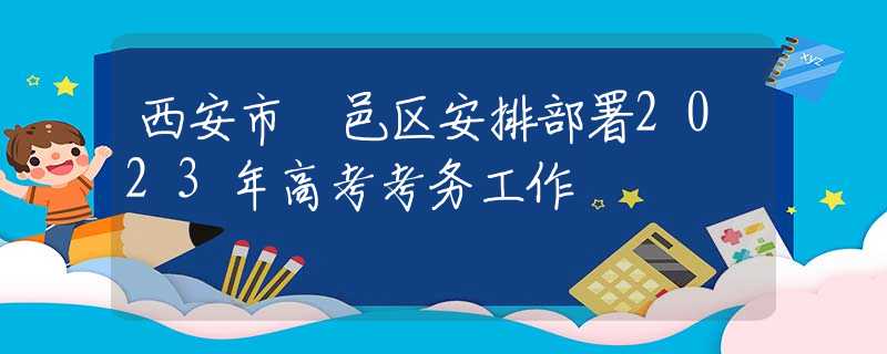 西安市鄠邑區(qū)安排部署2023年高考考務工作