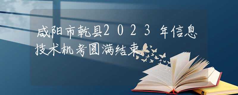 咸陽市乾縣2023年信息技術機考圓滿結束