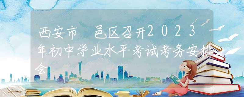 西安市鄠邑區(qū)召開(kāi)2023年初中學(xué)業(yè)水平考試考務(wù)安排會(huì)