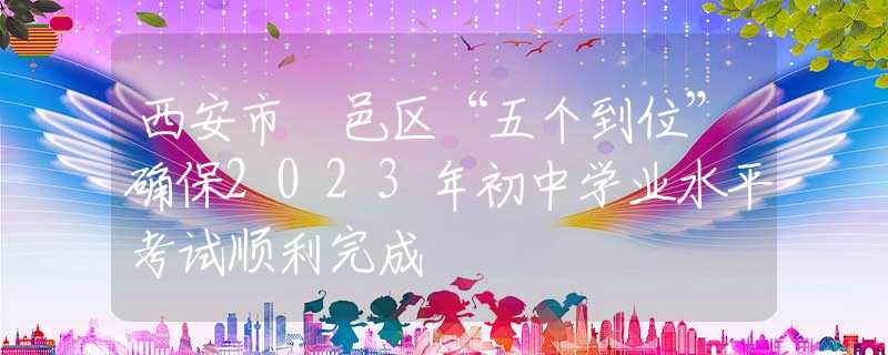 西安市鄠邑區(qū)“五個(gè)到位”確保2023年初中學(xué)業(yè)水平考試順利完成