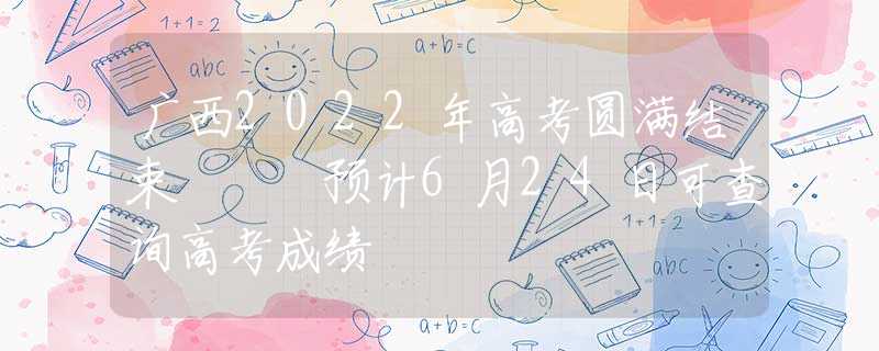 廣西2022年高考圓滿結(jié)束   預(yù)計6月24日可查詢高考成績