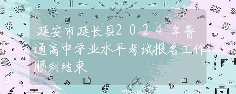 延安市延長縣2024年普通高中學(xué)業(yè)水平考試報名工作順利結(jié)束