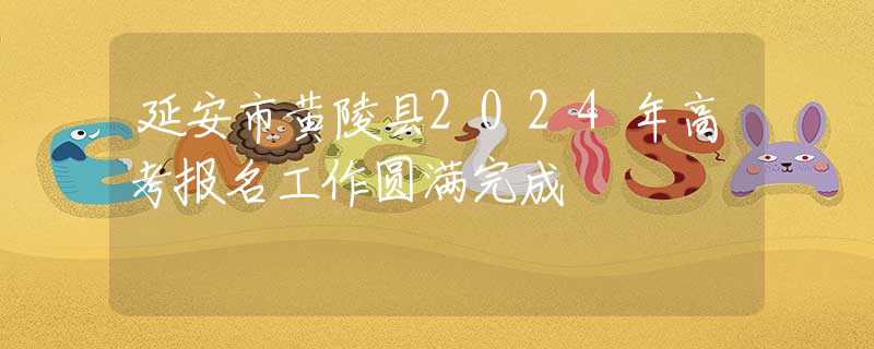 延安市黃陵縣2024年高考報(bào)名工作圓滿完成