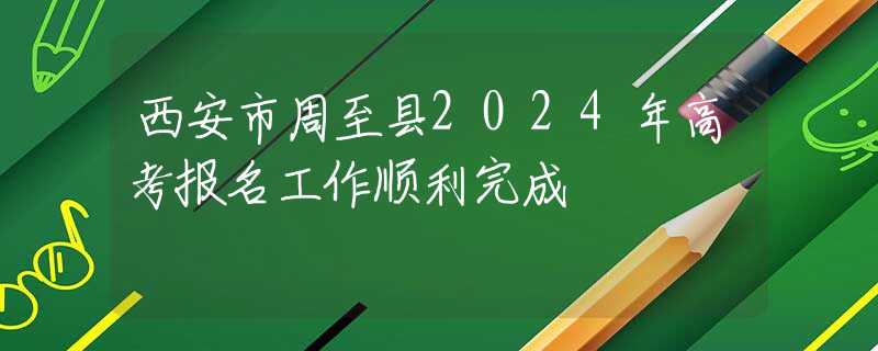 西安市周至縣2024年高考報(bào)名工作順利完成