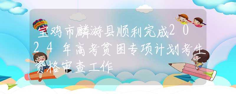 寶雞市麟游縣順利完成2024年高考貧困專項(xiàng)計(jì)劃考生資格審查工作