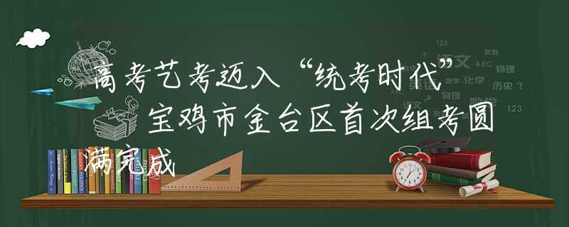 高考藝考邁入“統(tǒng)考時(shí)代”  寶雞市金臺(tái)區(qū)首次組考圓滿(mǎn)完成