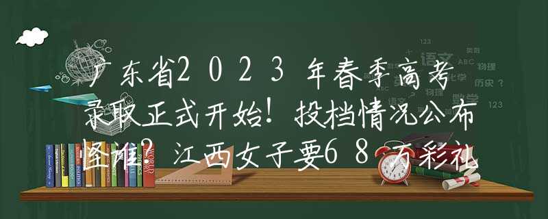 廣東省2023年春季高考錄取正式開始！投檔情況公布怪誰？江西女子要68萬彩禮，婚后8年一直在還債，以為父母會給回