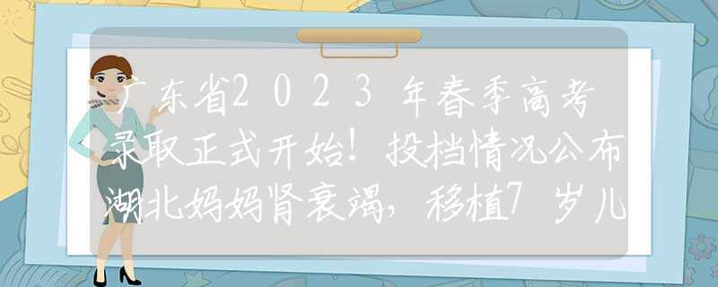 廣東省2023年春季高考錄取正式開始！投檔情況公布湖北媽媽腎衰竭，移植7歲兒子的腎，得救后：我的孩子，你安心走