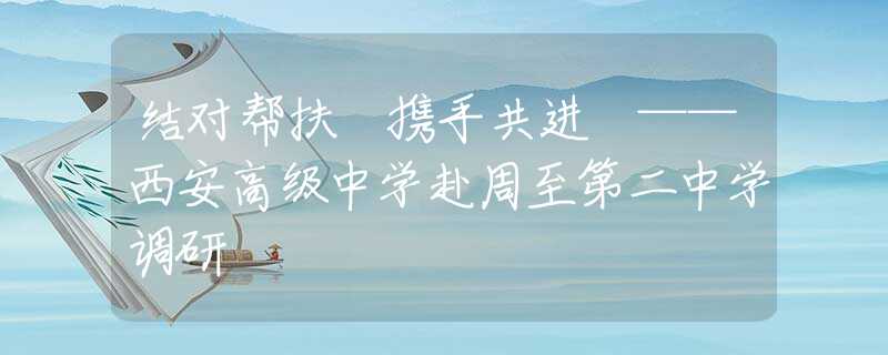 結對幫扶 攜手共進 ——西安高級中學赴周至第二中學調研