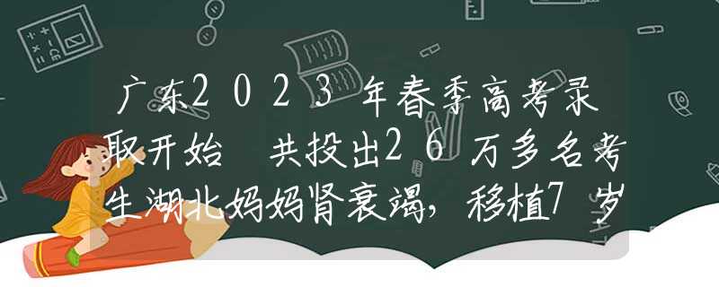 廣東2023年春季高考錄取開始 共投出26萬多名考生湖北媽媽腎衰竭，移植7歲兒子的腎，得救后：我的孩子，你安心走