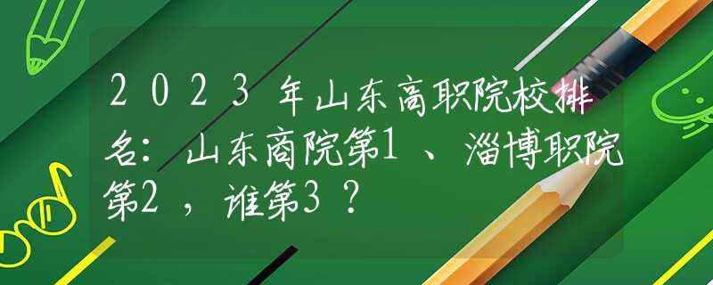 2023年山東高職院校排名：山東商院第1、淄博職院第2，誰第3？