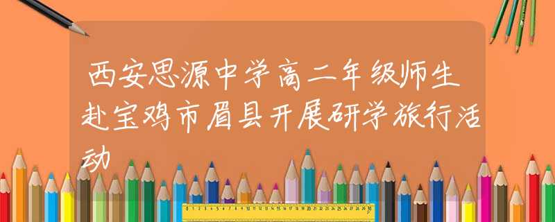 西安思源中學(xué)高二年級師生赴寶雞市眉縣開展研學(xué)旅行活動