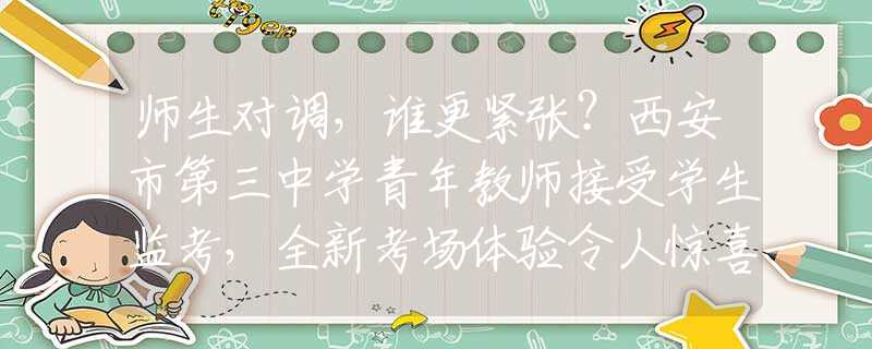 師生對調(diào)，誰更緊張？西安市第三中學青年教師接受學生監(jiān)考，全新考場體驗令人驚喜！