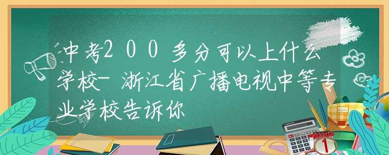 中考200多分可以上什么學(xué)校-浙江省廣播電視中等專(zhuān)業(yè)學(xué)校告訴你