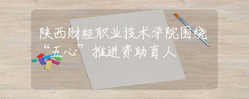 陜西財(cái)經(jīng)職業(yè)技術(shù)學(xué)院圍繞“五心”推進(jìn)資助育人