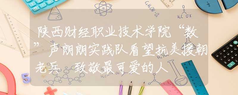 陜西財(cái)經(jīng)職業(yè)技術(shù)學(xué)院“數(shù)”聲朗朗實(shí)踐隊(duì)看望抗美援朝老兵 致敬最可愛的人
