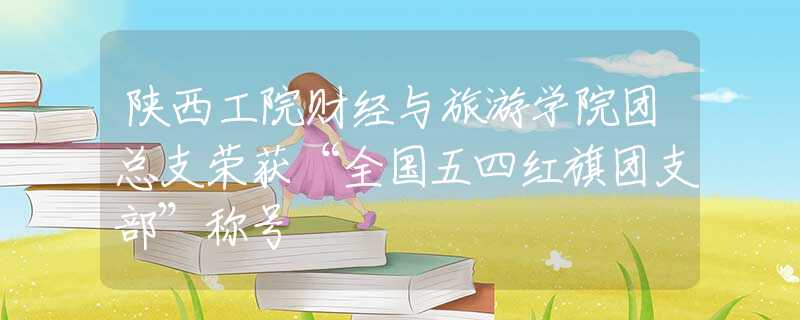 陜西工院財經(jīng)與旅游學(xué)院團總支榮獲“全國五四紅旗團支部”稱號