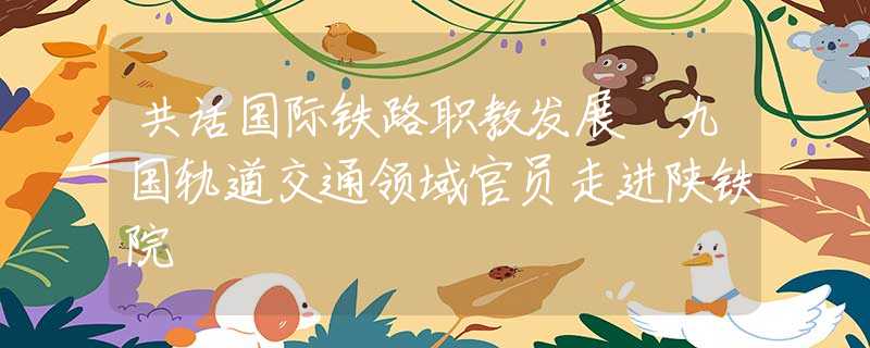 共話國(guó)際鐵路職教發(fā)展 九國(guó)軌道交通領(lǐng)域官員走進(jìn)陜鐵院