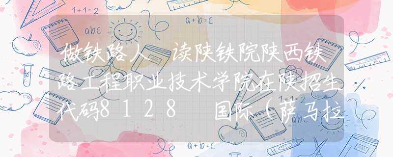 做鐵路人 讀陜鐵院陜西鐵路工程職業(yè)技術(shù)學(xué)院在陜招生代碼8128 國際（薩馬拉）交通學(xué)院招生代碼9379
