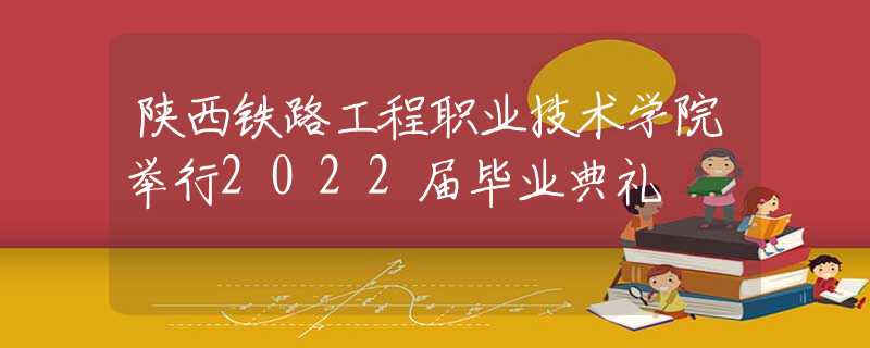 陜西鐵路工程職業(yè)技術(shù)學(xué)院舉行2022屆畢業(yè)典禮