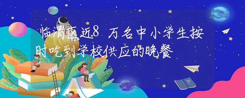 臨渭區(qū)近8萬名中小學生按時吃到學校供應的晚餐