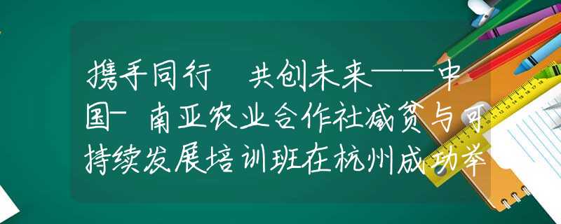 攜手同行 共創(chuàng)未來——中國-南亞農業(yè)合作社減貧與可持續(xù)發(fā)展培訓班在杭州成功舉辦