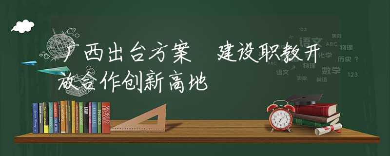 廣西出臺(tái)方案 建設(shè)職教開(kāi)放合作創(chuàng)新高地