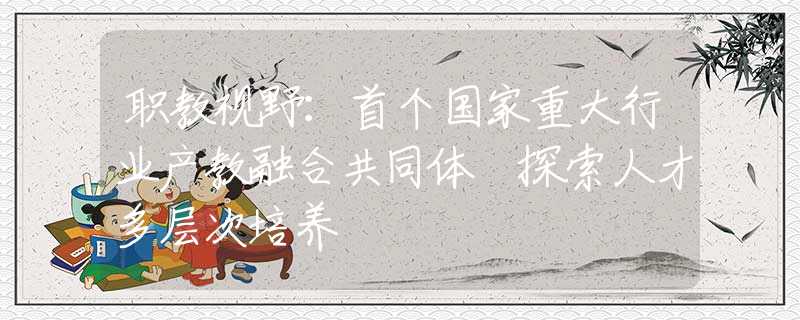職教視野：首個國家重大行業(yè)產(chǎn)教融合共同體 探索人才多層次培養(yǎng)