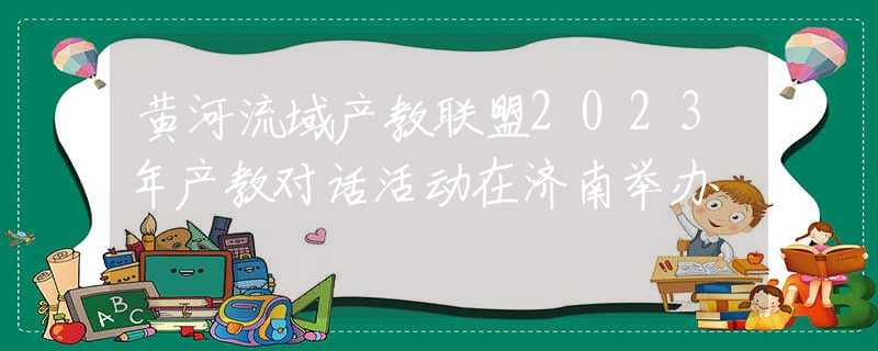 黃河流域產(chǎn)教聯(lián)盟2023年產(chǎn)教對(duì)話活動(dòng)在濟(jì)南舉辦