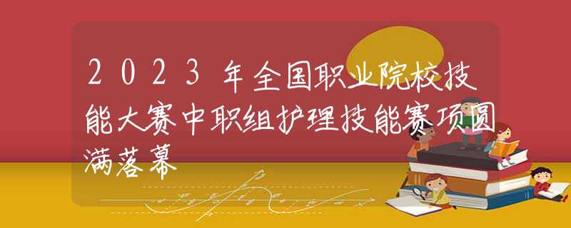 2023年全國職業(yè)院校技能大賽中職組護(hù)理技能賽項(xiàng)圓滿落幕