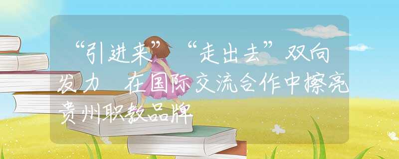 “引進(jìn)來(lái)”“走出去”雙向發(fā)力 在國(guó)際交流合作中擦亮貴州職教品牌