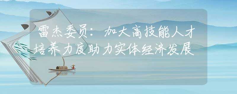 雷杰委員：加大高技能人才培養(yǎng)力度助力實(shí)體經(jīng)濟(jì)發(fā)展