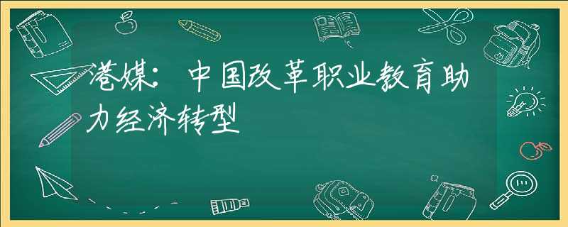 港媒：中國改革職業(yè)教育助力經(jīng)濟轉(zhuǎn)型