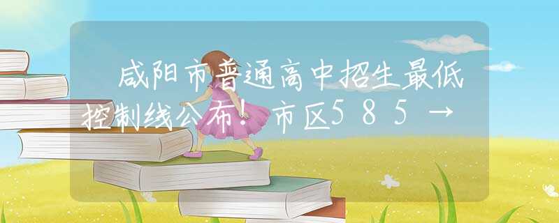 ?咸陽市普通高中招生最低控制線公布！市區(qū)585→
