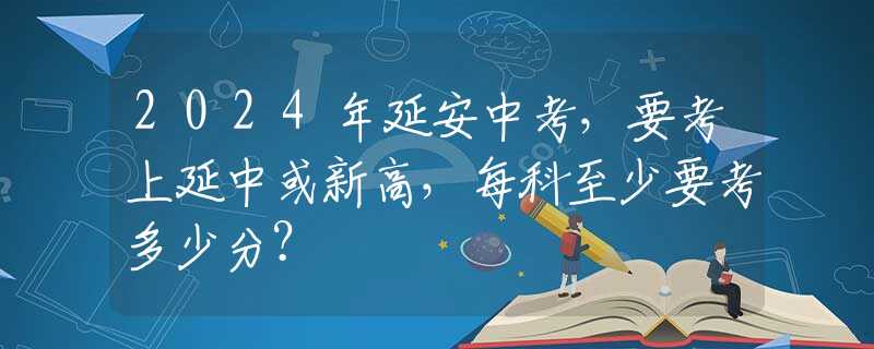 2024年延安中考，要考上延中或新高，每科至少要考多少分？