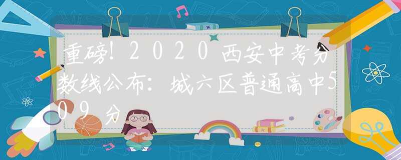 重磅！2020西安中考分?jǐn)?shù)線公布：城六區(qū)普通高中509分